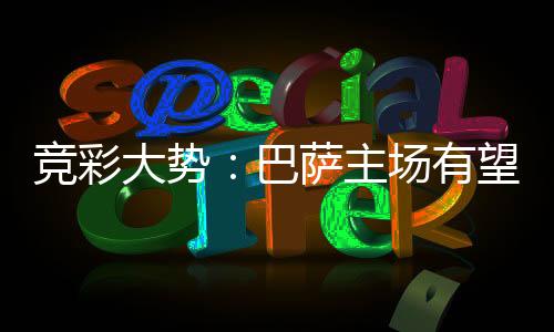 竞彩大势:巴萨主场有望大胜 马竞客战难凯旋