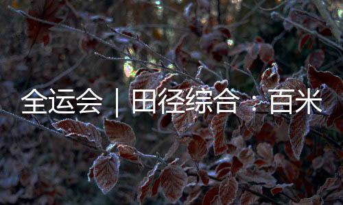 全运会|田径综合:百米大战迎新王 “小孩姐”破亚洲青年纪录