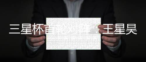 三星杯首轮对阵:王星昊VS申真谞 柯洁VS卞相壹