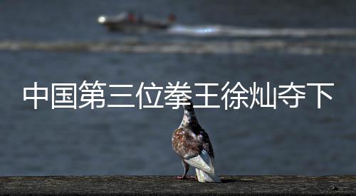 中国第三位拳王徐灿夺下金腰带 三位世界拳王都有谁