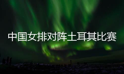 中国女排对阵土耳其比赛时间 世界女排联赛总决赛直播时间