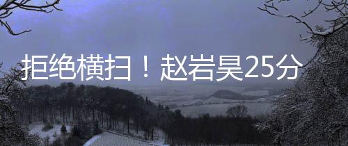 拒绝横扫！赵岩昊25分广厦胜广东 周琦遭驱逐