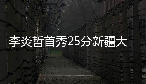 李炎哲首秀25分新疆大胜浙江 北控克上海4连胜