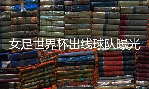 女足世界杯出线球队曝光 中国女足下个对手或是意大利