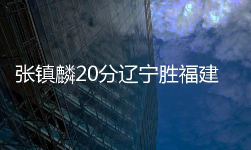 张镇麟20分辽宁胜福建 孙铭徽13+11广厦胜江苏