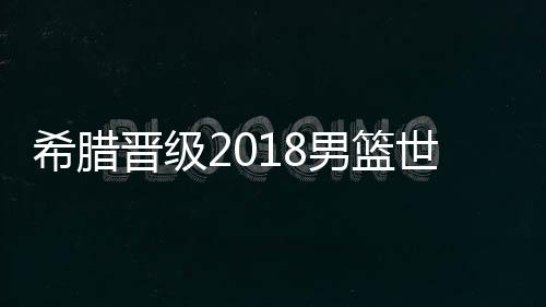 希腊晋级2018男篮世界杯 希腊男篮14人国家队最新大名单