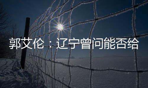 郭艾伦:辽宁曾问能否给我C类合同 我同意了