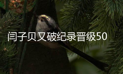 闫子贝又破纪录晋级50米蛙泳决赛 3天4破亚洲纪录！