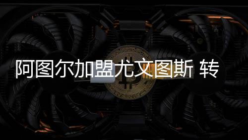 阿图尔加盟尤文图斯 转会费7200万欧+1000万欧浮动