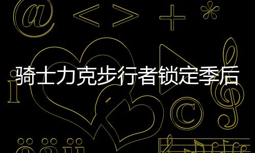 骑士力克步行者锁定季后赛 76人7连胜追平魔术