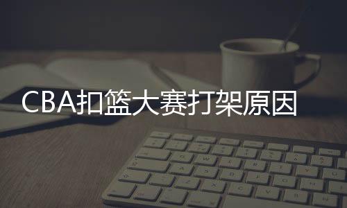 CBA扣篮大赛打架原因始末 网友吐槽称打架比扣篮好看
