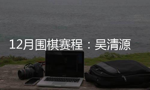 12月围棋赛程：吴清源杯开战 女子名手赛月底进行